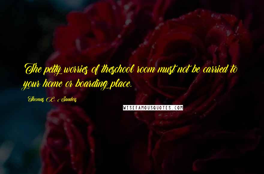 Thomas E. Sanders Quotes: The petty worries of theschool room must not be carried to your home or boarding place.