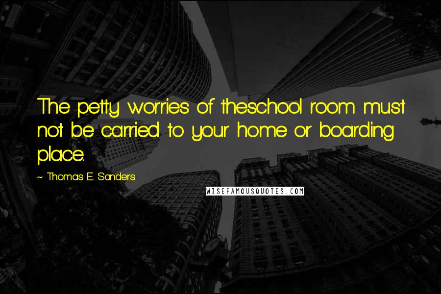 Thomas E. Sanders Quotes: The petty worries of theschool room must not be carried to your home or boarding place.