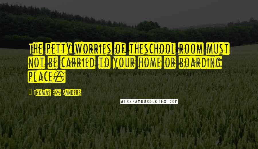 Thomas E. Sanders Quotes: The petty worries of theschool room must not be carried to your home or boarding place.