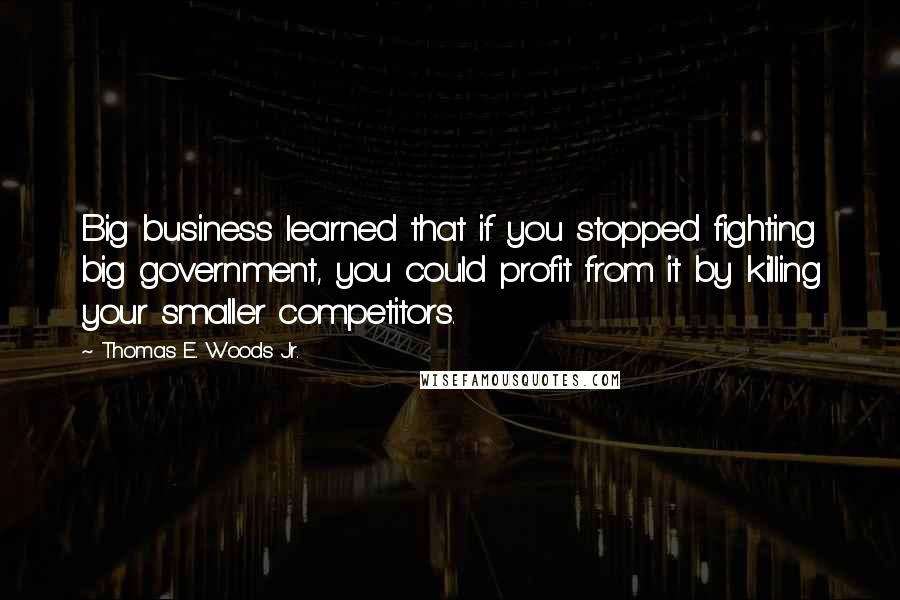 Thomas E. Woods Jr. Quotes: Big business learned that if you stopped fighting big government, you could profit from it by killing your smaller competitors.