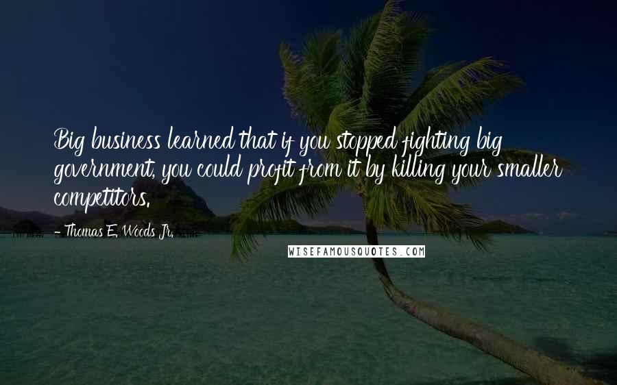 Thomas E. Woods Jr. Quotes: Big business learned that if you stopped fighting big government, you could profit from it by killing your smaller competitors.