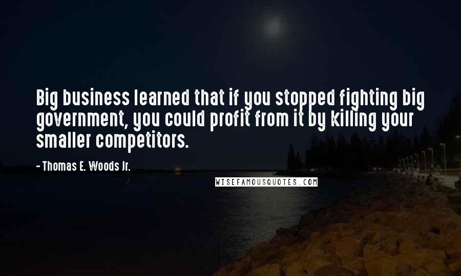 Thomas E. Woods Jr. Quotes: Big business learned that if you stopped fighting big government, you could profit from it by killing your smaller competitors.