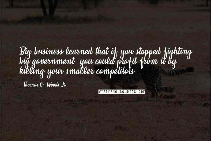 Thomas E. Woods Jr. Quotes: Big business learned that if you stopped fighting big government, you could profit from it by killing your smaller competitors.