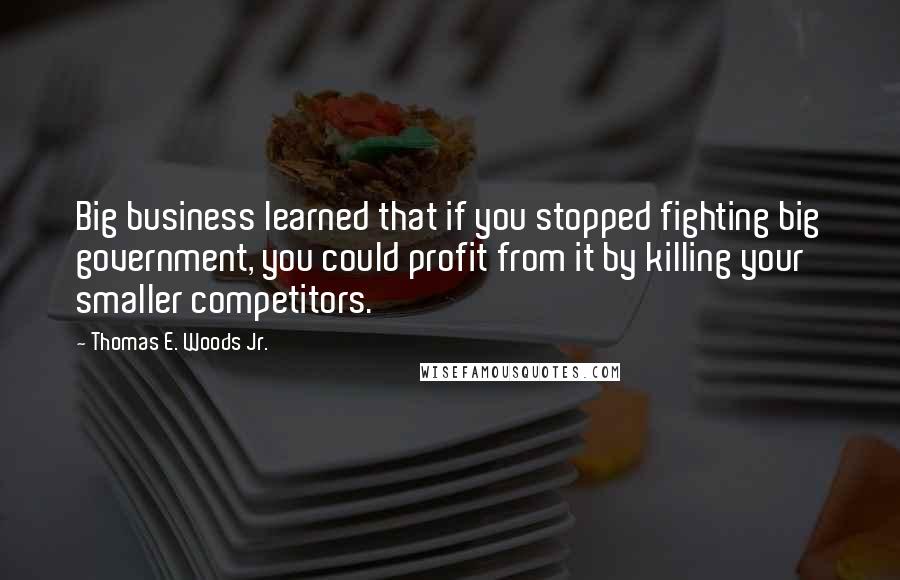 Thomas E. Woods Jr. Quotes: Big business learned that if you stopped fighting big government, you could profit from it by killing your smaller competitors.