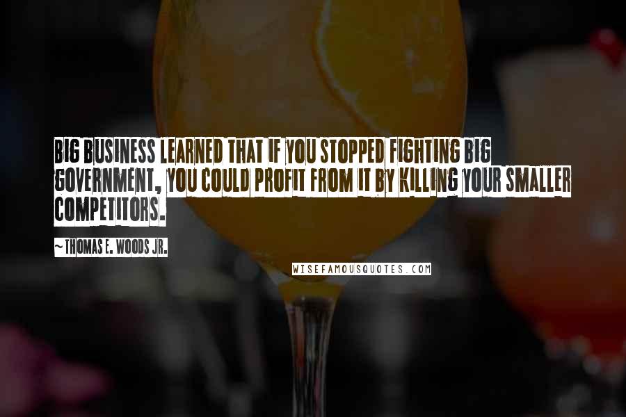 Thomas E. Woods Jr. Quotes: Big business learned that if you stopped fighting big government, you could profit from it by killing your smaller competitors.