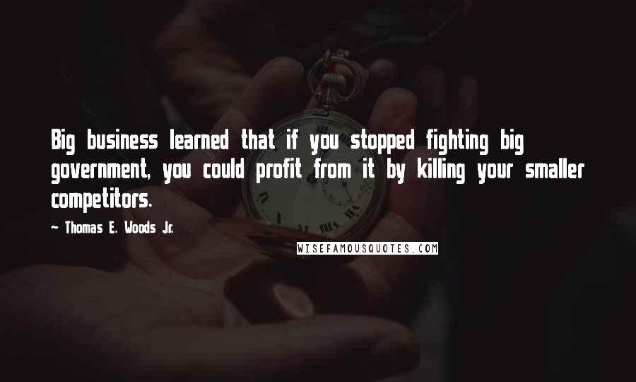 Thomas E. Woods Jr. Quotes: Big business learned that if you stopped fighting big government, you could profit from it by killing your smaller competitors.