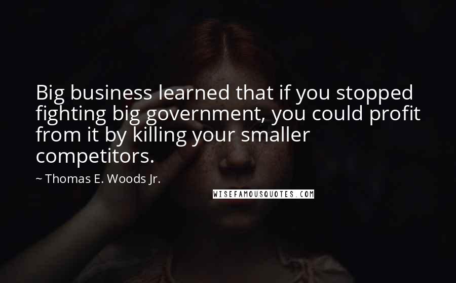 Thomas E. Woods Jr. Quotes: Big business learned that if you stopped fighting big government, you could profit from it by killing your smaller competitors.