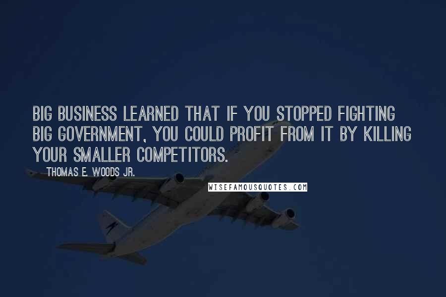 Thomas E. Woods Jr. Quotes: Big business learned that if you stopped fighting big government, you could profit from it by killing your smaller competitors.