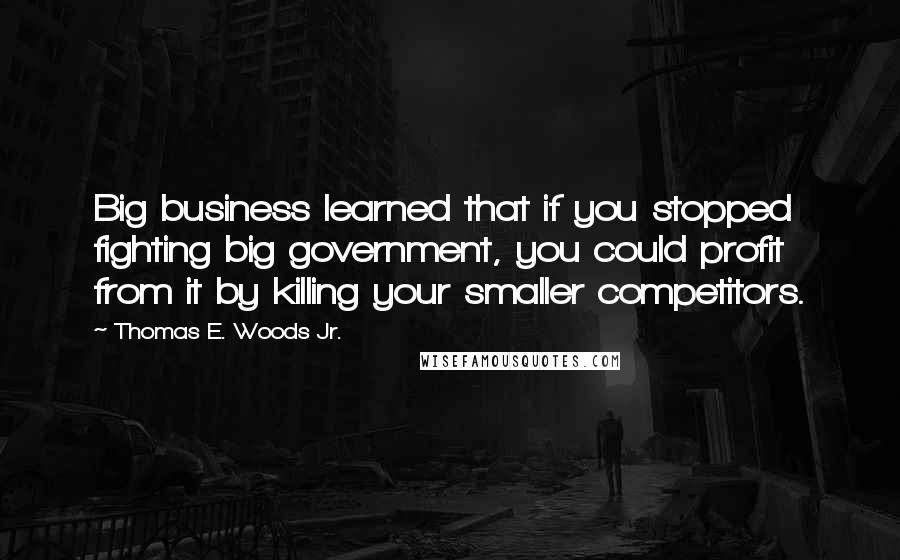 Thomas E. Woods Jr. Quotes: Big business learned that if you stopped fighting big government, you could profit from it by killing your smaller competitors.