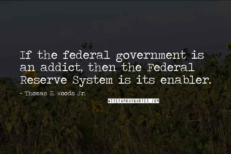 Thomas E. Woods Jr. Quotes: If the federal government is an addict, then the Federal Reserve System is its enabler.