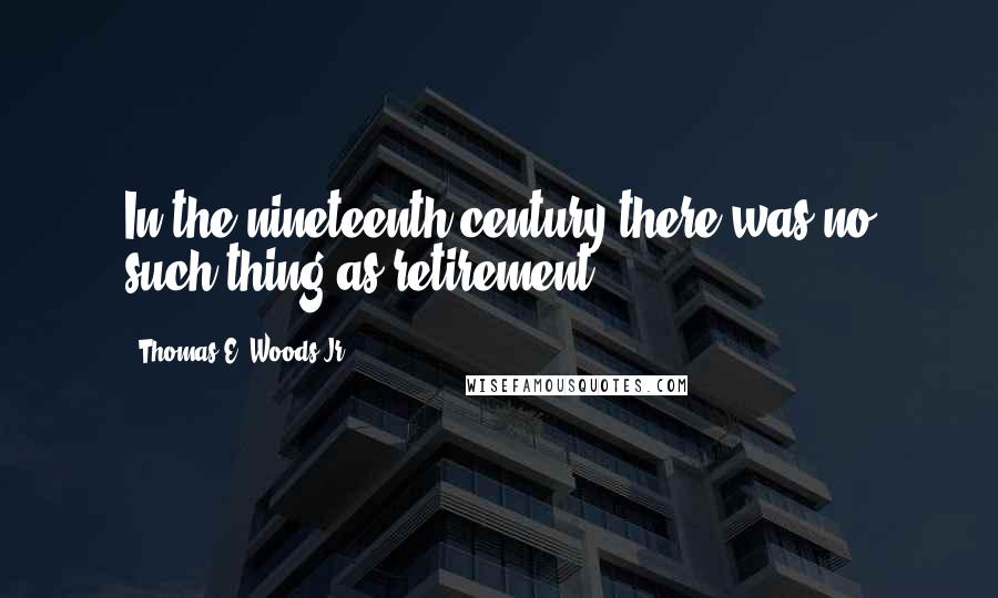 Thomas E. Woods Jr. Quotes: In the nineteenth century there was no such thing as retirement,