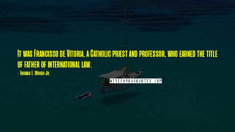 Thomas E. Woods Jr. Quotes: It was Francisco de Vitoria, a Catholic priest and professor, who earned the title of father of international law.