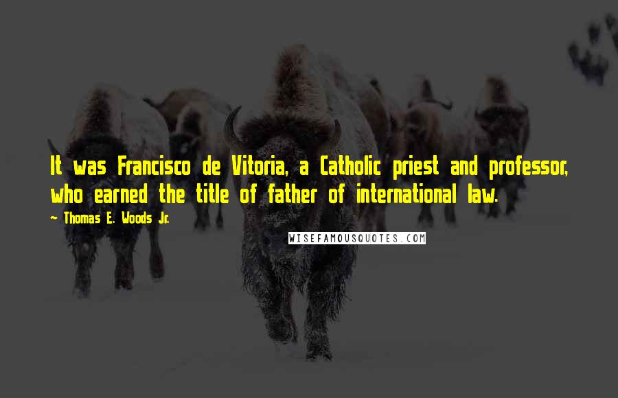 Thomas E. Woods Jr. Quotes: It was Francisco de Vitoria, a Catholic priest and professor, who earned the title of father of international law.