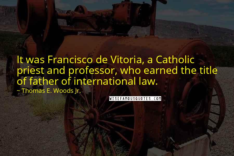 Thomas E. Woods Jr. Quotes: It was Francisco de Vitoria, a Catholic priest and professor, who earned the title of father of international law.