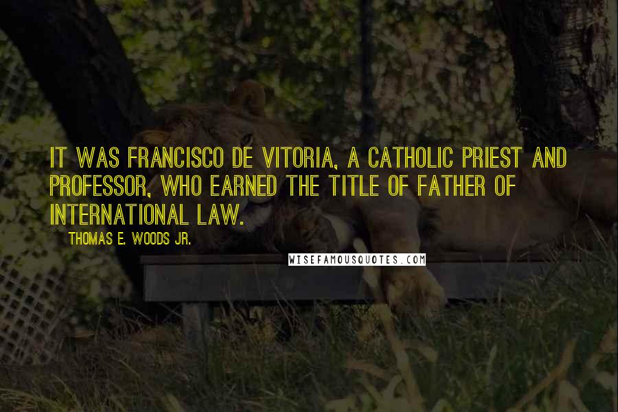 Thomas E. Woods Jr. Quotes: It was Francisco de Vitoria, a Catholic priest and professor, who earned the title of father of international law.