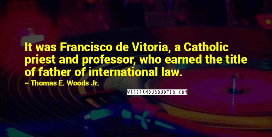 Thomas E. Woods Jr. Quotes: It was Francisco de Vitoria, a Catholic priest and professor, who earned the title of father of international law.