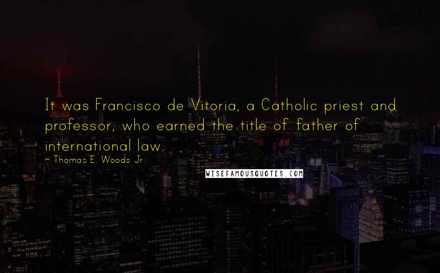 Thomas E. Woods Jr. Quotes: It was Francisco de Vitoria, a Catholic priest and professor, who earned the title of father of international law.