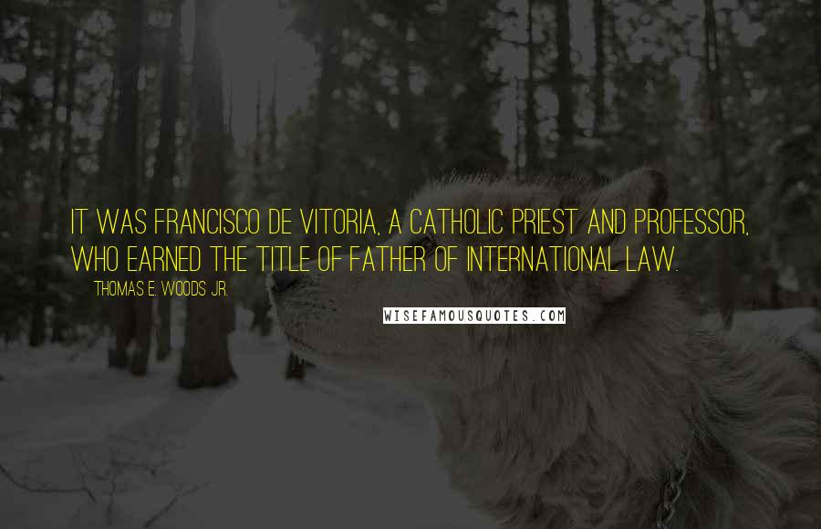 Thomas E. Woods Jr. Quotes: It was Francisco de Vitoria, a Catholic priest and professor, who earned the title of father of international law.