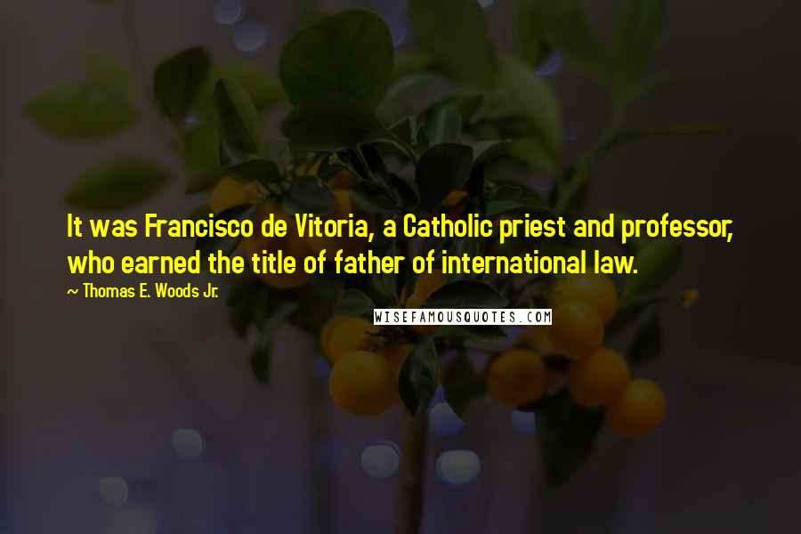 Thomas E. Woods Jr. Quotes: It was Francisco de Vitoria, a Catholic priest and professor, who earned the title of father of international law.