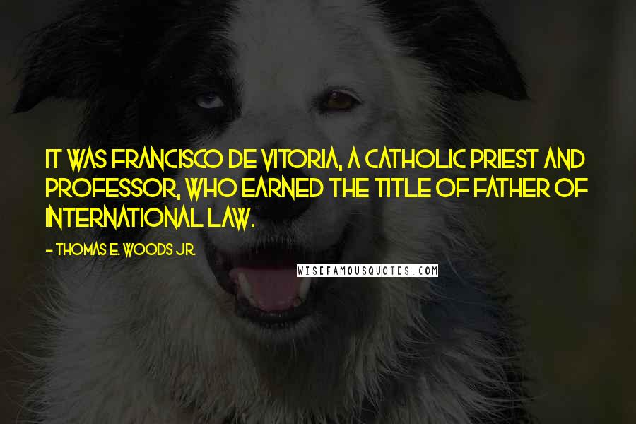 Thomas E. Woods Jr. Quotes: It was Francisco de Vitoria, a Catholic priest and professor, who earned the title of father of international law.