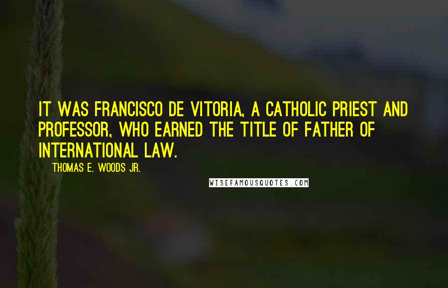 Thomas E. Woods Jr. Quotes: It was Francisco de Vitoria, a Catholic priest and professor, who earned the title of father of international law.