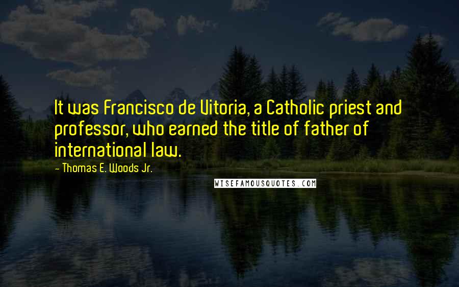 Thomas E. Woods Jr. Quotes: It was Francisco de Vitoria, a Catholic priest and professor, who earned the title of father of international law.