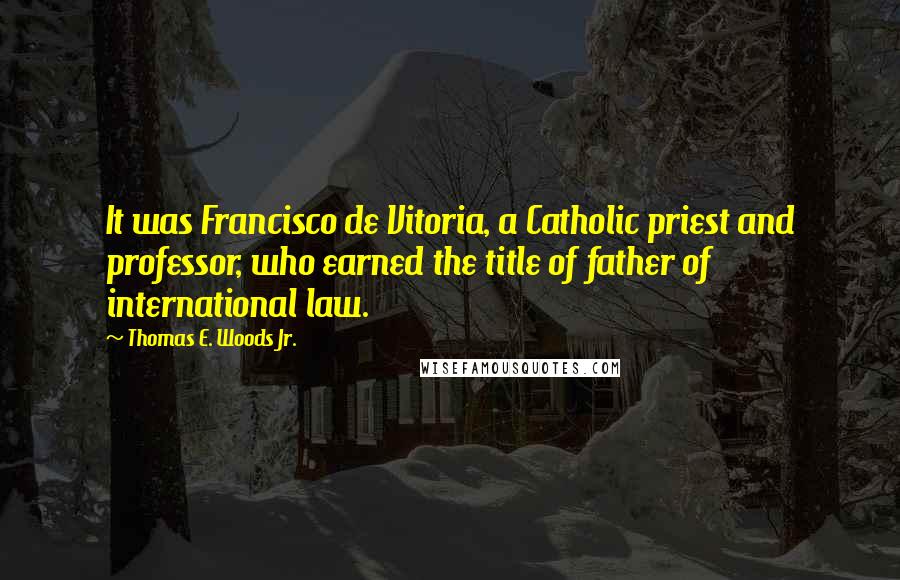 Thomas E. Woods Jr. Quotes: It was Francisco de Vitoria, a Catholic priest and professor, who earned the title of father of international law.