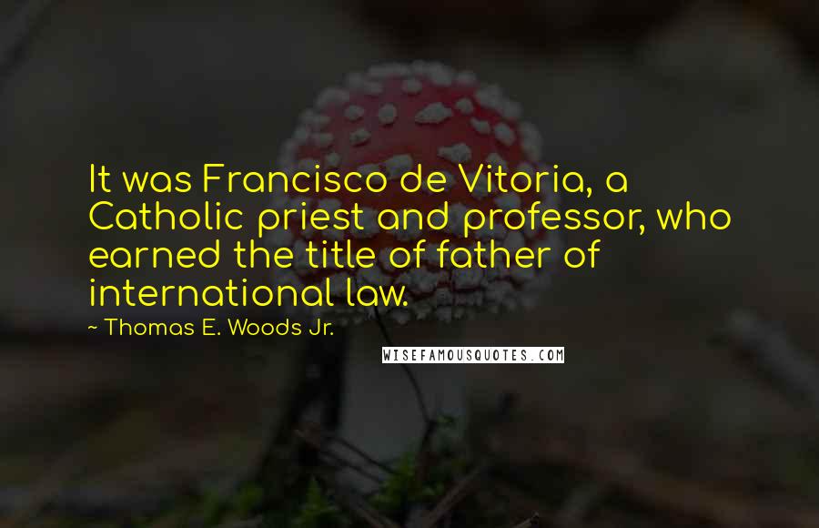 Thomas E. Woods Jr. Quotes: It was Francisco de Vitoria, a Catholic priest and professor, who earned the title of father of international law.