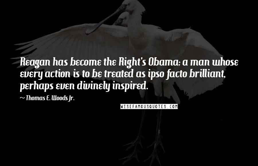 Thomas E. Woods Jr. Quotes: Reagan has become the Right's Obama: a man whose every action is to be treated as ipso facto brilliant, perhaps even divinely inspired.