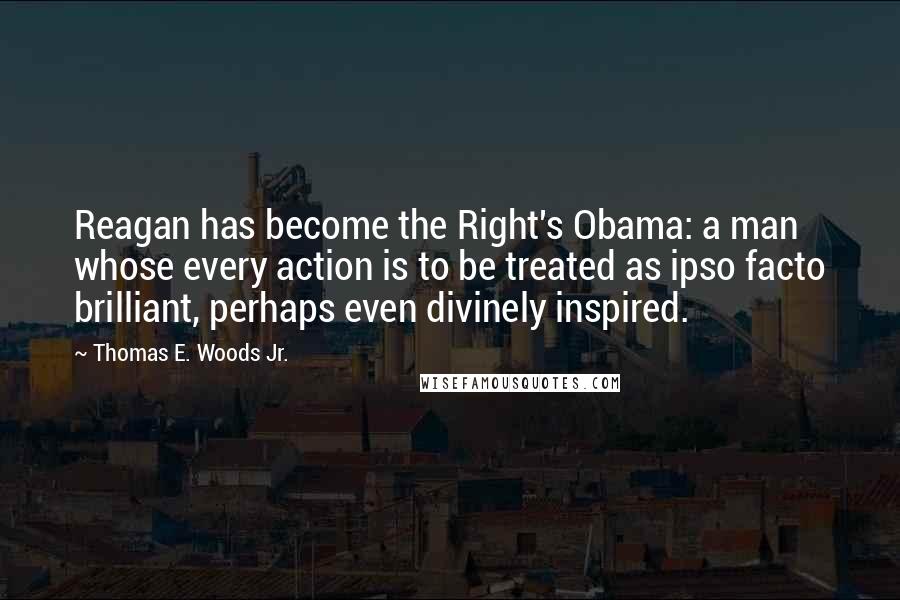 Thomas E. Woods Jr. Quotes: Reagan has become the Right's Obama: a man whose every action is to be treated as ipso facto brilliant, perhaps even divinely inspired.