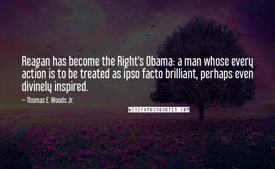 Thomas E. Woods Jr. Quotes: Reagan has become the Right's Obama: a man whose every action is to be treated as ipso facto brilliant, perhaps even divinely inspired.
