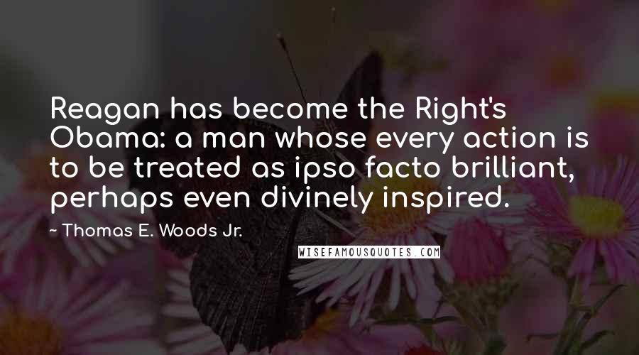 Thomas E. Woods Jr. Quotes: Reagan has become the Right's Obama: a man whose every action is to be treated as ipso facto brilliant, perhaps even divinely inspired.