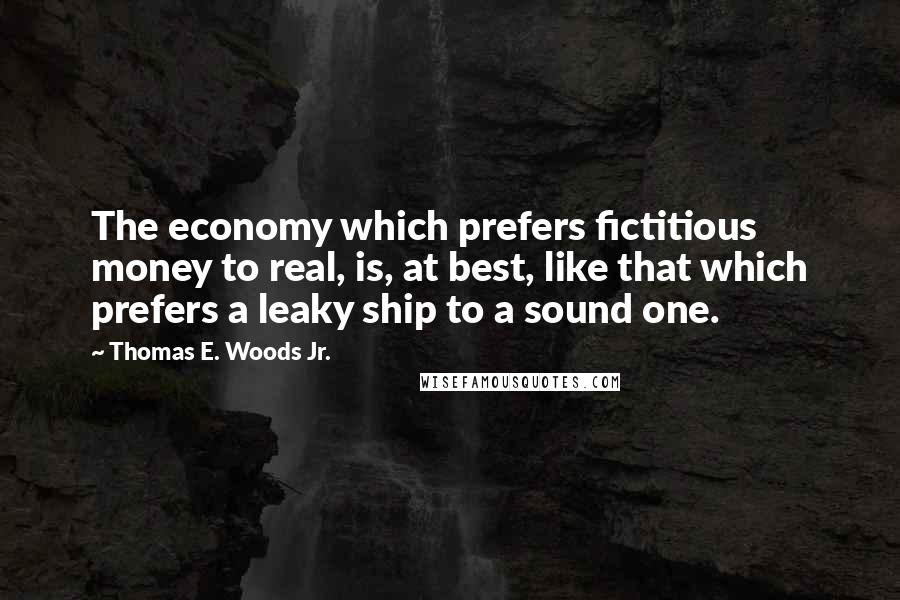 Thomas E. Woods Jr. Quotes: The economy which prefers fictitious money to real, is, at best, like that which prefers a leaky ship to a sound one.
