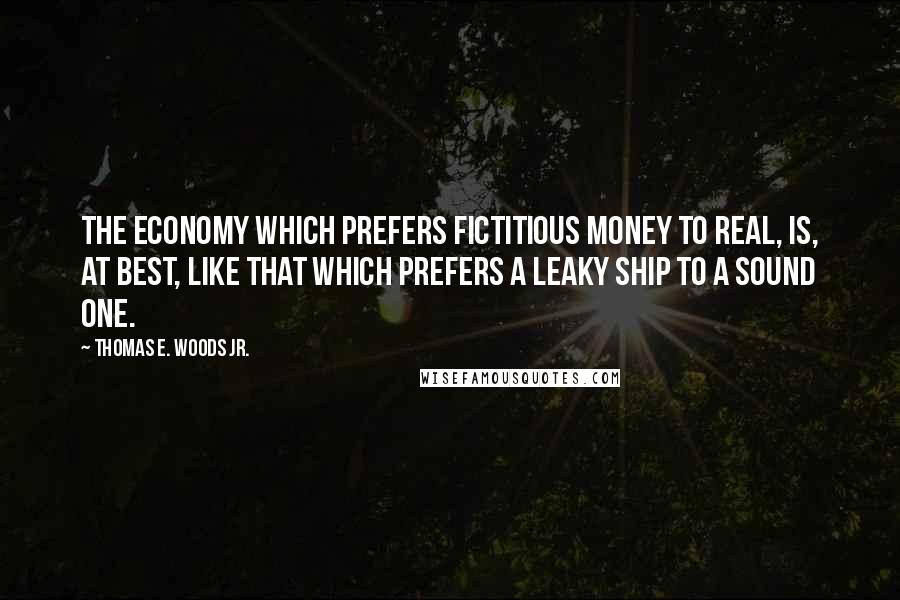 Thomas E. Woods Jr. Quotes: The economy which prefers fictitious money to real, is, at best, like that which prefers a leaky ship to a sound one.