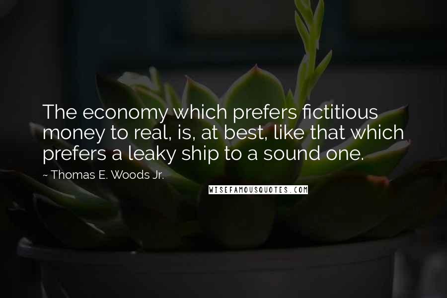 Thomas E. Woods Jr. Quotes: The economy which prefers fictitious money to real, is, at best, like that which prefers a leaky ship to a sound one.