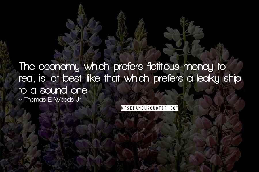 Thomas E. Woods Jr. Quotes: The economy which prefers fictitious money to real, is, at best, like that which prefers a leaky ship to a sound one.