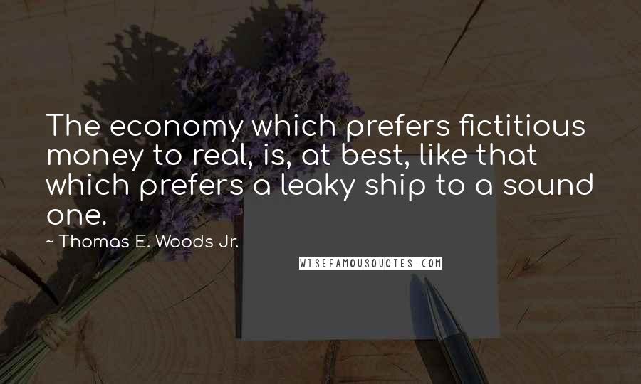 Thomas E. Woods Jr. Quotes: The economy which prefers fictitious money to real, is, at best, like that which prefers a leaky ship to a sound one.