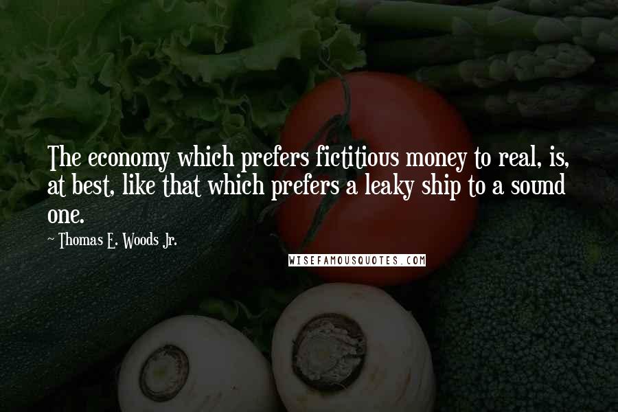 Thomas E. Woods Jr. Quotes: The economy which prefers fictitious money to real, is, at best, like that which prefers a leaky ship to a sound one.