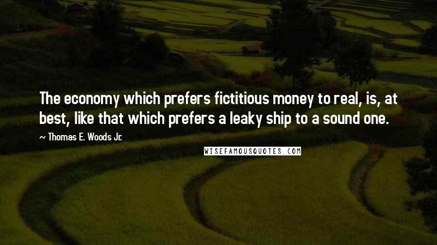 Thomas E. Woods Jr. Quotes: The economy which prefers fictitious money to real, is, at best, like that which prefers a leaky ship to a sound one.