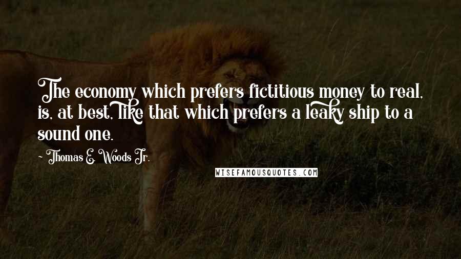 Thomas E. Woods Jr. Quotes: The economy which prefers fictitious money to real, is, at best, like that which prefers a leaky ship to a sound one.