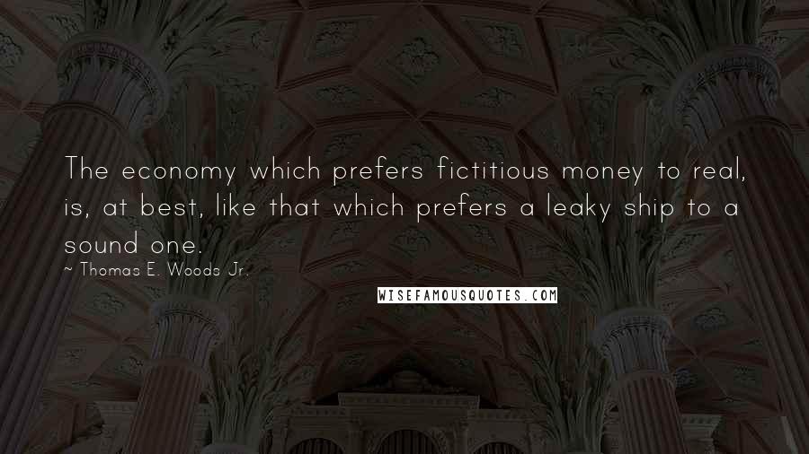Thomas E. Woods Jr. Quotes: The economy which prefers fictitious money to real, is, at best, like that which prefers a leaky ship to a sound one.
