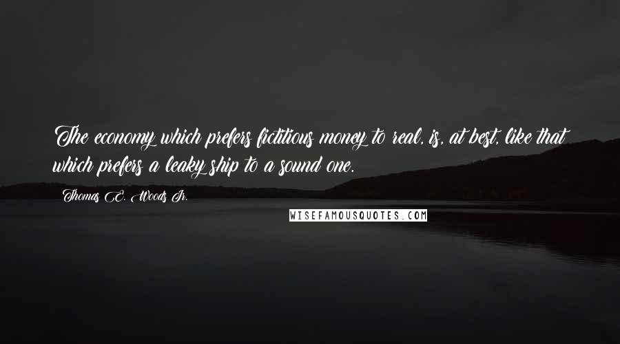 Thomas E. Woods Jr. Quotes: The economy which prefers fictitious money to real, is, at best, like that which prefers a leaky ship to a sound one.
