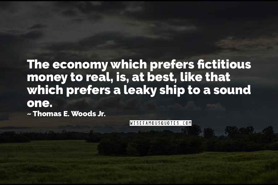 Thomas E. Woods Jr. Quotes: The economy which prefers fictitious money to real, is, at best, like that which prefers a leaky ship to a sound one.