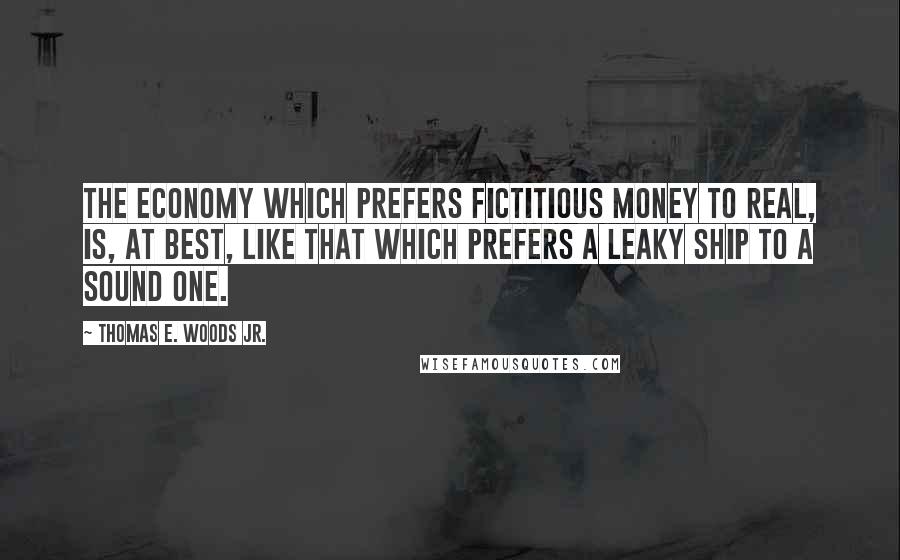 Thomas E. Woods Jr. Quotes: The economy which prefers fictitious money to real, is, at best, like that which prefers a leaky ship to a sound one.