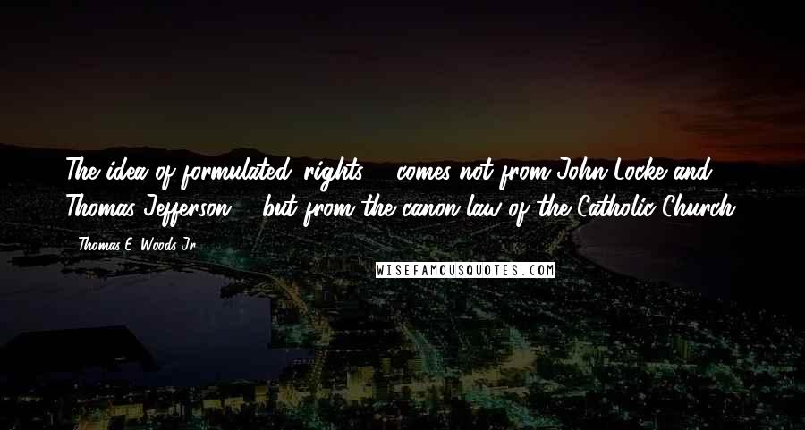 Thomas E. Woods Jr. Quotes: The idea of formulated 'rights ... comes not from John Locke and Thomas Jefferson ... but from the canon law of the Catholic Church.