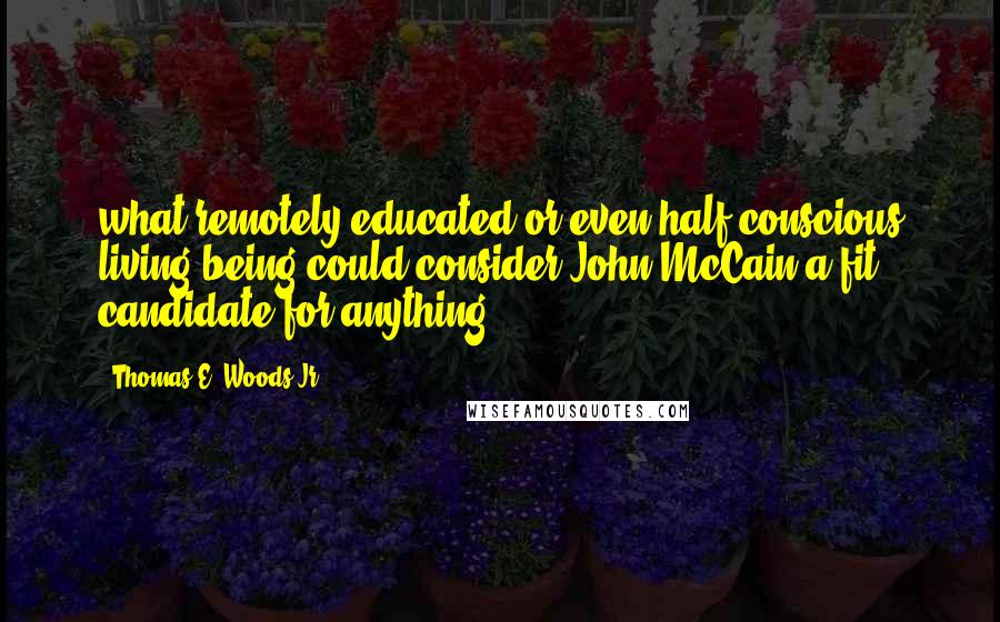 Thomas E. Woods Jr. Quotes: what remotely educated or even half-conscious living being could consider John McCain a fit candidate for anything?