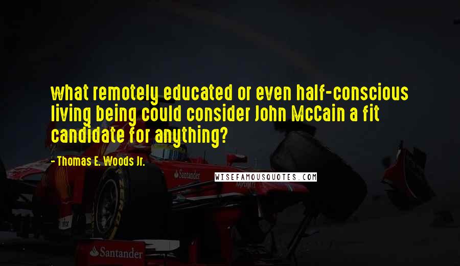 Thomas E. Woods Jr. Quotes: what remotely educated or even half-conscious living being could consider John McCain a fit candidate for anything?