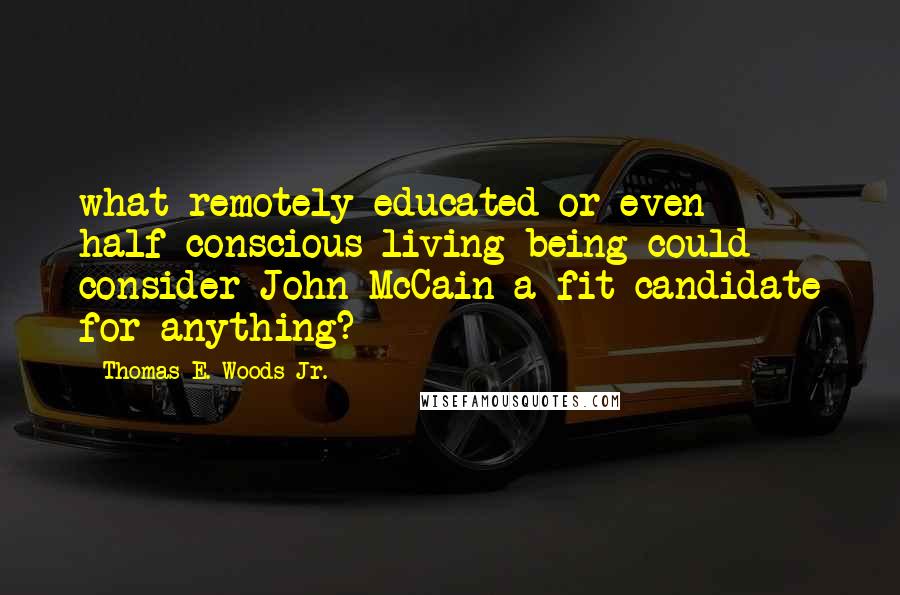 Thomas E. Woods Jr. Quotes: what remotely educated or even half-conscious living being could consider John McCain a fit candidate for anything?