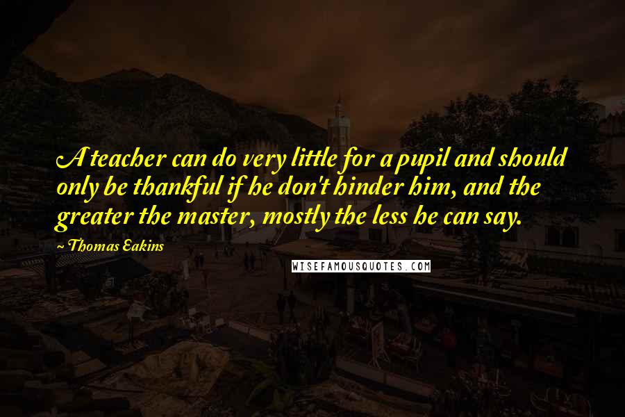 Thomas Eakins Quotes: A teacher can do very little for a pupil and should only be thankful if he don't hinder him, and the greater the master, mostly the less he can say.