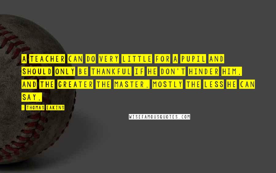 Thomas Eakins Quotes: A teacher can do very little for a pupil and should only be thankful if he don't hinder him, and the greater the master, mostly the less he can say.